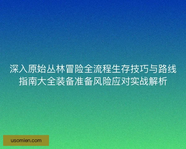 深入原始丛林冒险全流程生存技巧与路线指南大全装备准备风险应对实战解析