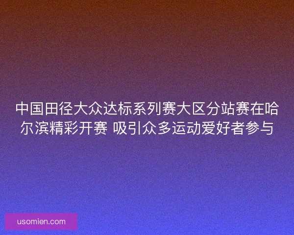 中国田径大众达标系列赛大区分站赛在哈尔滨精彩开赛 吸引众多运动爱好者参与