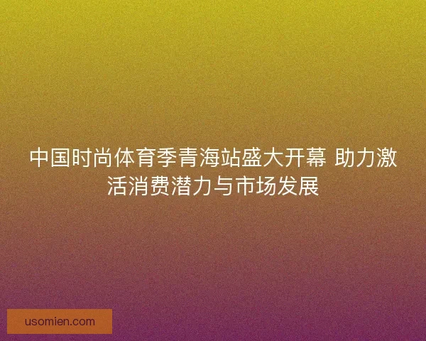 中国时尚体育季青海站盛大开幕 助力激活消费潜力与市场发展