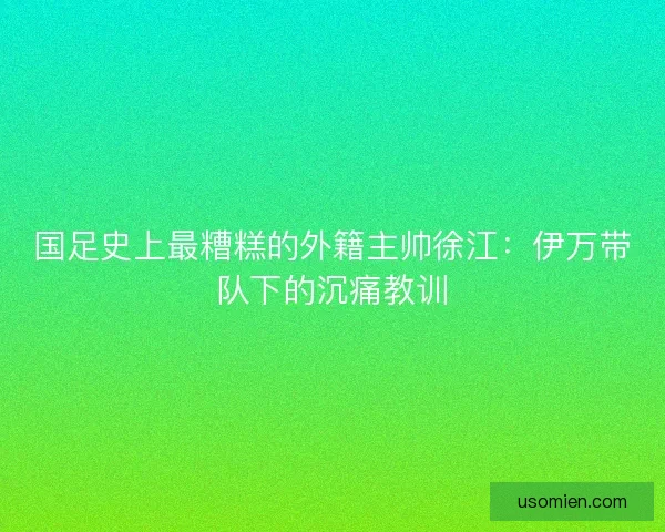 国足史上最糟糕的外籍主帅徐江：伊万带队下的沉痛教训